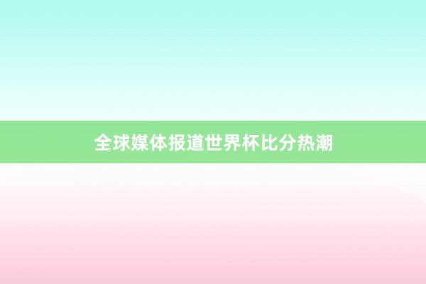 全球媒体报道世界杯比分热潮